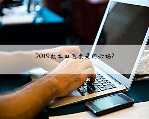 2019款本田飞度是国六吗?