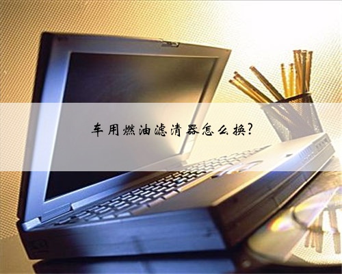 车用燃油滤清器怎么换?