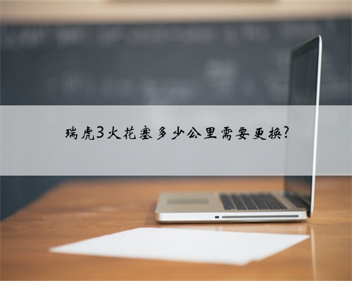 瑞虎3火花塞多少公里需要更换?
