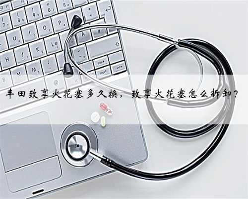 丰田致享火花塞多久换，致享火花塞怎么拆卸？
