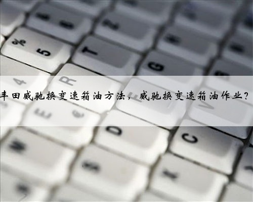 丰田威驰换变速箱油方法，威驰换变速箱油作业？