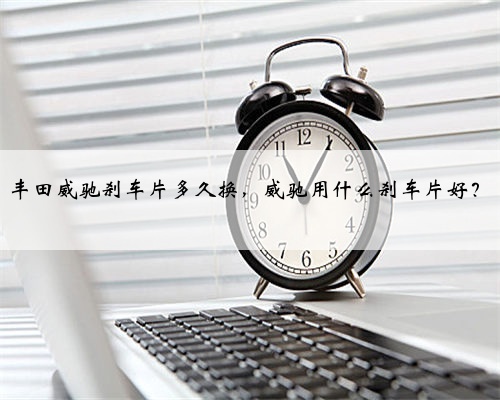 丰田威驰刹车片多久换,威驰用什么刹车片好?