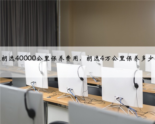 大众朗逸40000公里保养费用,朗逸4万公里保养多少钱?