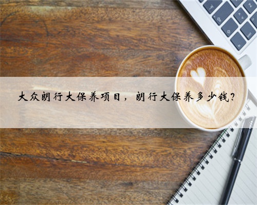 大众朗行大保养项目,朗行大保养多少钱?