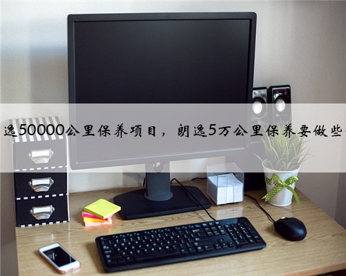 大众朗逸50000公里保养项目,朗逸5万公里保养要做些什么?