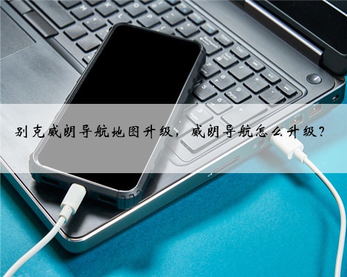 别克威朗导航地图升级，威朗导航怎么升级？