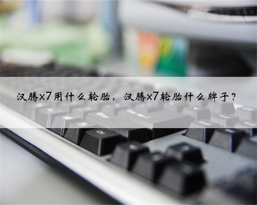 汉腾x7用什么轮胎,汉腾x7轮胎什么牌子?