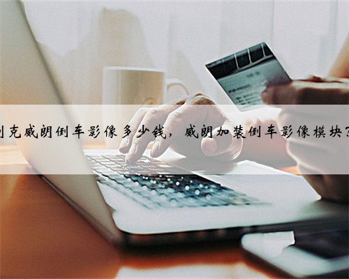 别克威朗倒车影像多少钱，威朗加装倒车影像模块？