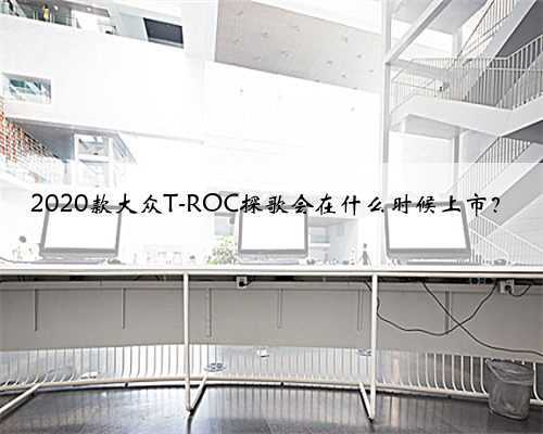 2020款大众T-ROC探歌会在什么时候上市?