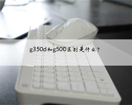 g350d和g500区别是什么？