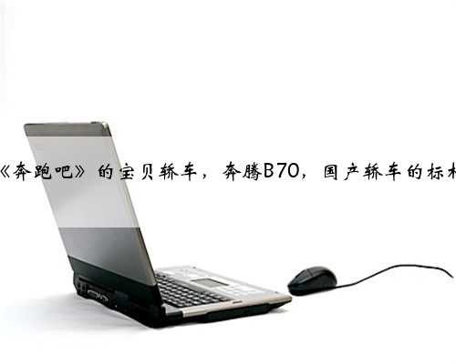 《奔跑吧》的宝贝轿车，奔腾B70，国产轿车的标杆