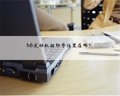 h6发动机拓印号位置在哪？