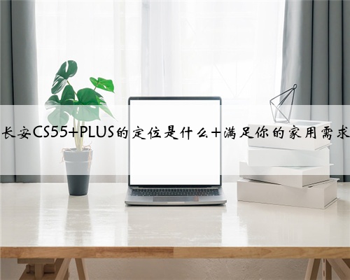 长安CS55 PLUS的定位是什么 满足你的家用需求