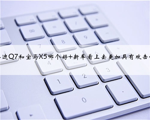 奥迪Q7和宝马X5哪个好 新车看上去更加具有攻击性