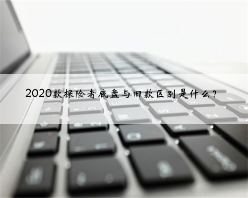 2020款探险者底盘与旧款区别是什么？