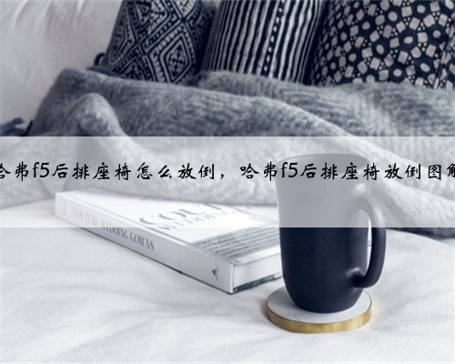 哈弗f5后排座椅怎么放倒,哈弗f5后排座椅放倒图解