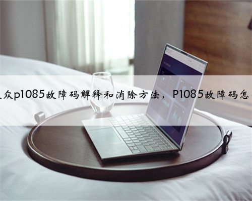 奥迪,大众p1085故障码解释和消除方法,P1085故障码怎么解决?