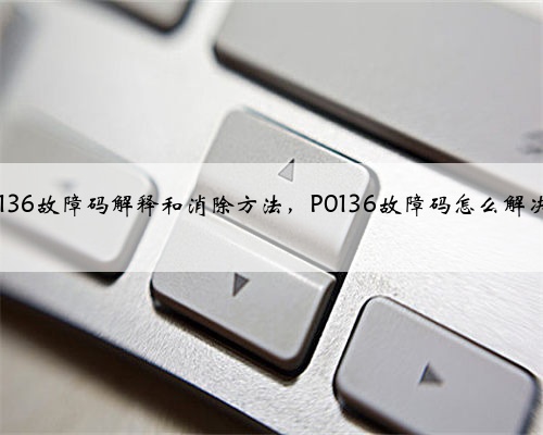 p0136故障码解释和消除方法，P0136故障码怎么解决？
