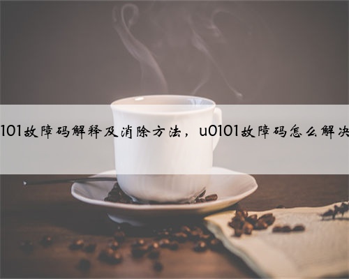 u0101故障码解释及消除方法，u0101故障码怎么解决？