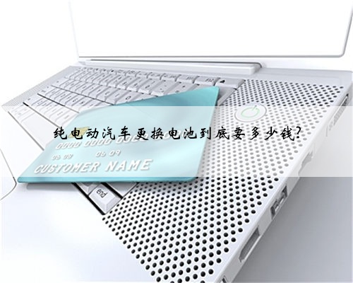 纯电动汽车更换电池到底要多少钱?