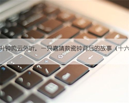 龙升钟鸣云外听，一只嘉靖款瓷钟背后的故事（十六）