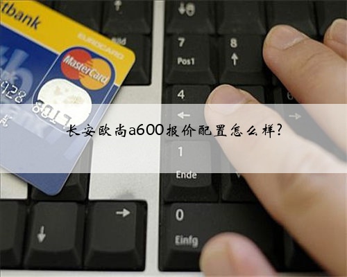 长安欧尚a600报价配置怎么样?