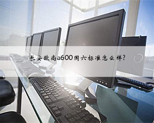 长安欧尚a600国六标准怎么样?