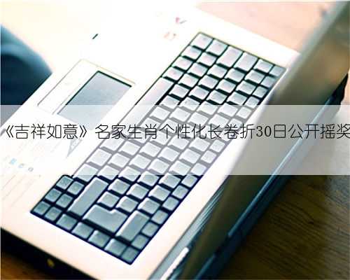 《吉祥如意》名家生肖个性化长卷折30日公开摇奖