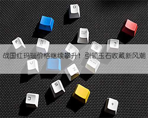 战国红玛瑙价格继续攀升！引领玉石收藏新风潮