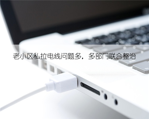老小区私拉电线问题多，多部门联合整治