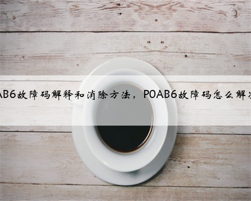 p0AB6故障码解释和消除方法，P0AB6故障码怎么解决？