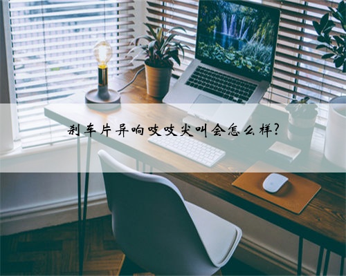 刹车片异响吱吱尖叫会怎么样?