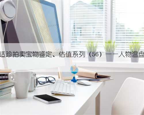 适珍拍卖宝物鉴定、估值系列（56）——人物温盘