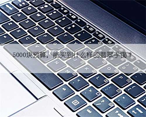 5000块预算，能买到什么样的翡翠手镯？