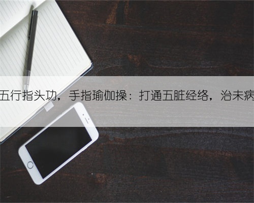 五行指头功，手指瑜伽操：打通五脏经络，治未病