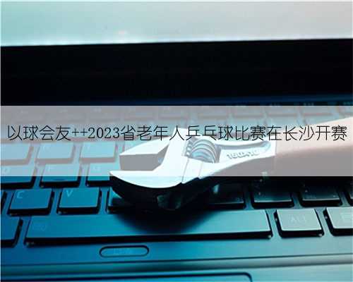 以球会友 2023省老年人乒乓球比赛在长沙开赛