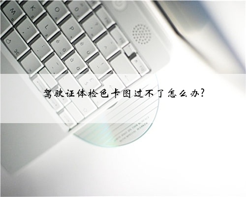 驾驶证体检色卡图过不了怎么办?