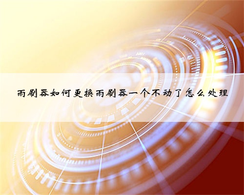 雨刷器如何更换雨刷器一个不动了怎么处理
