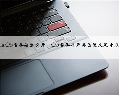 奥迪Q5后备箱怎么开，Q5后备箱开关位置及尺寸容积