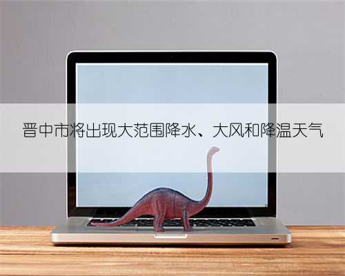 晋中市将出现大范围降水、大风和降温天气