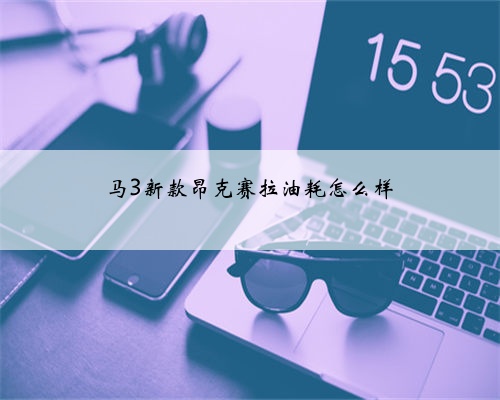 马3新款昂克赛拉油耗怎么样