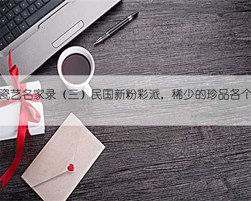 中国近代瓷艺名家录（三）民国新粉彩派，稀少的珍品各个价值不菲