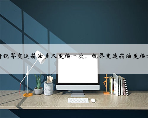 福特锐界变速箱油多久更换一次，锐界变速箱油更换方法