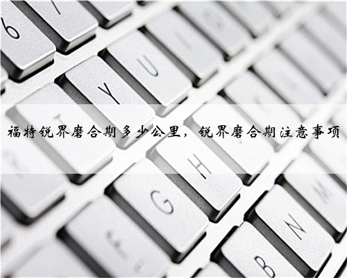 福特锐界磨合期多少公里,锐界磨合期注意事项