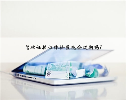 驾驶证换证体检医院会过期吗?