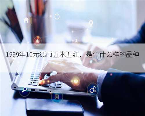 1999年10元纸币五水五红，是个什么样的品种