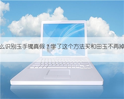 怎么识别玉手镯真假?学了这个方法买和田玉不再掉坑