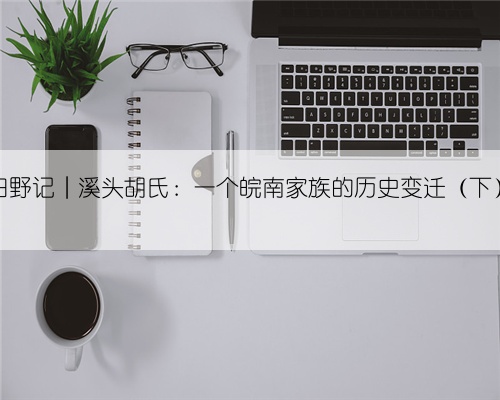 田野记︱溪头胡氏:一个皖南家族的历史变迁(下)