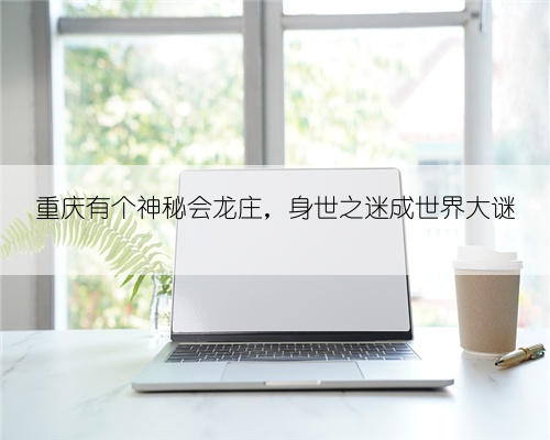 重庆有个神秘会龙庄,身世之迷成世界大谜
