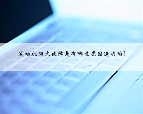 发动机回火故障是有哪些原因造成的?